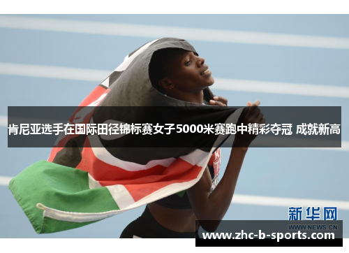 肯尼亚选手在国际田径锦标赛女子5000米赛跑中精彩夺冠 成就新高