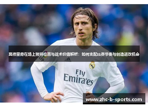 莫德里奇在场上独特位置与战术价值解析:如何支配比赛节奏与创造进攻机会 莫德里奇在场上独特位置与战术价值解析:如何支配比赛节奏与创造进攻机会