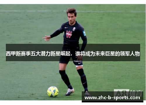 西甲新赛季五大潜力新星崛起,谁将成为未来巨星的领军人物 西甲新赛季五大潜力新星崛起,谁将成为未来巨星的领军人物
