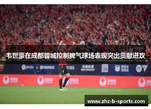 韦世豪在成都蓉城控制脾气球场表现突出贡献进攻 韦世豪在成都蓉城控制脾气球场表现突出贡献进攻